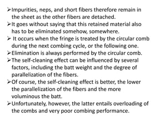Impurities, neps, and short fibers therefore remain in
the sheet as the other fibers are detached.
It goes without saying that this retained material also
has to be eliminated somehow, somewhere.
 It occurs when the fringe is treated by the circular comb
during the next combing cycle, or the following one.
Elimination is always performed by the circular comb.
The self-cleaning effect can be influenced by several
factors, including the batt weight and the degree of
parallelization of the fibers.
Of course, the self-cleaning effect is better, the lower
the parallelization of the fibers and the more
voluminous the batt.
Unfortunately, however, the latter entails overloading of
the combs and very poor combing performance.
 