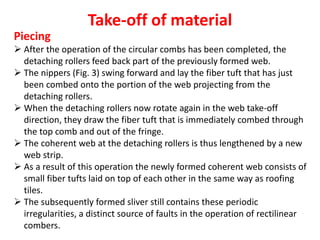 Take-off of material
Piecing
 After the operation of the circular combs has been completed, the
detaching rollers feed back part of the previously formed web.
 The nippers (Fig. 3) swing forward and lay the fiber tuft that has just
been combed onto the portion of the web projecting from the
detaching rollers.
 When the detaching rollers now rotate again in the web take-off
direction, they draw the fiber tuft that is immediately combed through
the top comb and out of the fringe.
 The coherent web at the detaching rollers is thus lengthened by a new
web strip.
 As a result of this operation the newly formed coherent web consists of
small fiber tufts laid on top of each other in the same way as roofing
tiles.
 The subsequently formed sliver still contains these periodic
irregularities, a distinct source of faults in the operation of rectilinear
combers.
 