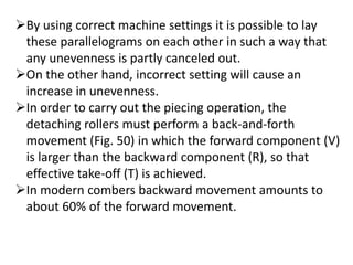 By using correct machine settings it is possible to lay
these parallelograms on each other in such a way that
any unevenness is partly canceled out.
On the other hand, incorrect setting will cause an
increase in unevenness.
In order to carry out the piecing operation, the
detaching rollers must perform a back-and-forth
movement (Fig. 50) in which the forward component (V)
is larger than the backward component (R), so that
effective take-off (T) is achieved.
In modern combers backward movement amounts to
about 60% of the forward movement.
 