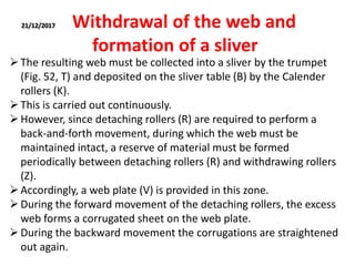 21/12/2017 Withdrawal of the web and
formation of a sliver
The resulting web must be collected into a sliver by the trumpet
(Fig. 52, T) and deposited on the sliver table (B) by the Calender
rollers (K).
This is carried out continuously.
However, since detaching rollers (R) are required to perform a
back-and-forth movement, during which the web must be
maintained intact, a reserve of material must be formed
periodically between detaching rollers (R) and withdrawing rollers
(Z).
Accordingly, a web plate (V) is provided in this zone.
During the forward movement of the detaching rollers, the excess
web forms a corrugated sheet on the web plate.
During the backward movement the corrugations are straightened
out again.
 