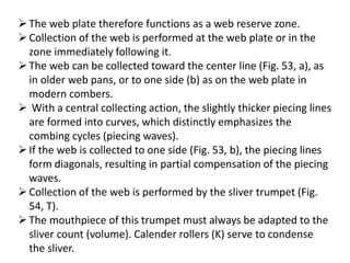 The web plate therefore functions as a web reserve zone.
Collection of the web is performed at the web plate or in the
zone immediately following it.
The web can be collected toward the center line (Fig. 53, a), as
in older web pans, or to one side (b) as on the web plate in
modern combers.
 With a central collecting action, the slightly thicker piecing lines
are formed into curves, which distinctly emphasizes the
combing cycles (piecing waves).
If the web is collected to one side (Fig. 53, b), the piecing lines
form diagonals, resulting in partial compensation of the piecing
waves.
Collection of the web is performed by the sliver trumpet (Fig.
54, T).
The mouthpiece of this trumpet must always be adapted to the
sliver count (volume). Calender rollers (K) serve to condense
the sliver.
 