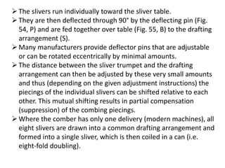 The slivers run individually toward the sliver table.
They are then deflected through 90° by the deflecting pin (Fig.
54, P) and are fed together over table (Fig. 55, B) to the drafting
arrangement (S).
Many manufacturers provide deflector pins that are adjustable
or can be rotated eccentrically by minimal amounts.
The distance between the sliver trumpet and the drafting
arrangement can then be adjusted by these very small amounts
and thus (depending on the given adjustment instructions) the
piecings of the individual slivers can be shifted relative to each
other. This mutual shifting results in partial compensation
(suppression) of the combing piecings.
Where the comber has only one delivery (modern machines), all
eight slivers are drawn into a common drafting arrangement and
formed into a single sliver, which is then coiled in a can (i.e.
eight-fold doubling).
 