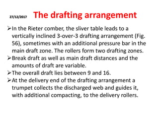 27/12/2017 The drafting arrangement
In the Rieter comber, the sliver table leads to a
vertically inclined 3-over-3 drafting arrangement (Fig.
56), sometimes with an additional pressure bar in the
main draft zone. The rollers form two drafting zones.
Break draft as well as main draft distances and the
amounts of draft are variable.
The overall draft lies between 9 and 16.
At the delivery end of the drafting arrangement a
trumpet collects the discharged web and guides it,
with additional compacting, to the delivery rollers.
 