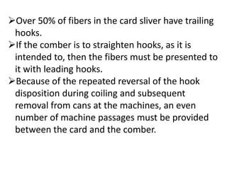 Over 50% of fibers in the card sliver have trailing
hooks.
If the comber is to straighten hooks, as it is
intended to, then the fibers must be presented to
it with leading hooks.
Because of the repeated reversal of the hook
disposition during coiling and subsequent
removal from cans at the machines, an even
number of machine passages must be provided
between the card and the comber.
 
