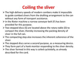 Coiling the sliver
The high delivery speeds of modern combers make it impossible
to guide combed slivers from the drafting arrangement to the can
without any form of transport assistance.
In the Rieter machine a narrow conveyor belt (F) has been
provided for this purpose.
Two stepped discs (S) are located above the rotary table (D) to
compact the sliver, thereby increasing the packing density of
sliver in the full can.
The compacting step also increases the inherent coherence of the
sliver.
The stepped discs serve a second purpose, as a measuring device.
They form part of a hank monitor responding to the sliver density.
The sliver formed in this way is coiled cycloidally, as already
described for the card.
 