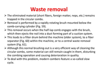 Waste removal
 The eliminated material (short fibers, foreign matter, neps, etc.) remains
trapped in the circular combs.
 Removal is performed by a rapidly rotating brush mounted below the
comb-carrying cylinder (Fig. 59).
 This removal occurs when the half-lap comb engages with the brush,
which then ejects the noil into a duct forming part of a suction system.
 This leads to a filter drum behind the machine (older system), to a fiber
separator (Fig. 60) within the machine, or to a central waste removal
system (Fig. 61).
 Although this normal brushing-out is a very efficient way of cleaning the
circular combs, some material can still remain caught in them, disturbing
the combing operation and causing deterioration in quality.
 To deal with this problem, modern combers feature a so-called slow
cycle.
 