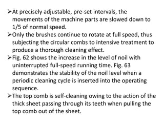 At precisely adjustable, pre-set intervals, the
movements of the machine parts are slowed down to
1/5 of normal speed.
Only the brushes continue to rotate at full speed, thus
subjecting the circular combs to intensive treatment to
produce a thorough cleaning effect.
Fig. 62 shows the increase in the level of noil with
uninterrupted full-speed running time. Fig. 63
demonstrates the stability of the noil level when a
periodic cleaning cycle is inserted into the operating
sequence.
The top comb is self-cleaning owing to the action of the
thick sheet passing through its teeth when pulling the
top comb out of the sheet.
 