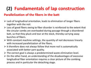 (2) Fundamentals of lap construction
Parallelization of the fibers in the batt
 Lack of longitudinal orientation, leads to elimination of longer fibers
together with the noil.
 Loss of good fibers owing to fiber disorder is reinforced to the extent that
the circular combs are overloaded during passage through a disordered
batt, so that they pluck and tear at the stock, thereby carrying away
bunches of fibers.
 With constant machine settings, the quantity of noil decreases linearly
with increased parallelization of the fibers.
 It therefore does not always follow that more noil is automatically
associated with better yarn quality.
 The correct goal is always a predetermined waste elimination level.
 On the other hand, an understanding of the disadvantages of excessive
longitudinal fiber orientation requires a clear picture of the combing
process and in particular the detaching stage.
 