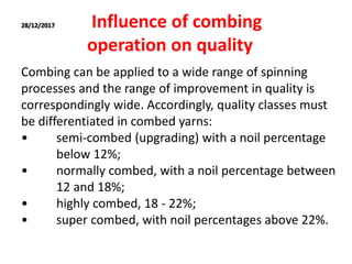 28/12/2017 Influence of combing
operation on quality
Combing can be applied to a wide range of spinning
processes and the range of improvement in quality is
correspondingly wide. Accordingly, quality classes must
be differentiated in combed yarns:
• semi-combed (upgrading) with a noil percentage
below 12%;
• normally combed, with a noil percentage between
12 and 18%;
• highly combed, 18 - 22%;
• super combed, with noil percentages above 22%.
 