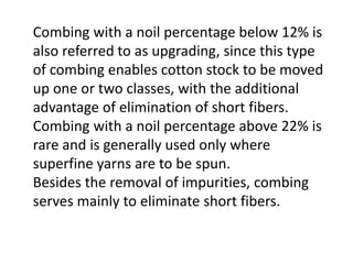 Combing with a noil percentage below 12% is
also referred to as upgrading, since this type
of combing enables cotton stock to be moved
up one or two classes, with the additional
advantage of elimination of short fibers.
Combing with a noil percentage above 22% is
rare and is generally used only where
superfine yarns are to be spun.
Besides the removal of impurities, combing
serves mainly to eliminate short fibers.
 