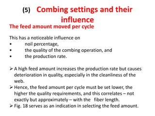 (5) Combing settings and their
influence
The feed amount moved per cycle
This has a noticeable influence on
• noil percentage,
• the quality of the combing operation, and
• the production rate.
A high feed amount increases the production rate but causes
deterioration in quality, especially in the cleanliness of the
web.
Hence, the feed amount per cycle must be set lower, the
higher the quality requirements, and this correlates – not
exactly but approximately – with the fiber length.
Fig. 18 serves as an indication in selecting the feed amount.
 