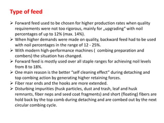 Type of feed
 Forward feed used to be chosen for higher production rates when quality
requirements were not too rigorous, mainly for „upgrading“ with noil
percentages of up to 12% (max. 14%).
 When higher demands were made on quality, backward feed had to be used
with noil percentages in the range of 12 - 25%.
 With modern high-performance machines ( combing preparation and
combers) the situation has changed.
 Forward feed is mostly used over all staple ranges for achieving noil levels
from 8 to 18%.
 One main reason is the better “self cleaning effect” during detaching and
top combing action by generating higher retaining forces.
 Fiber rear ends and the hooks are more extended.
 Disturbing impurities (husk particles, dust and trash, leaf and husk
remnants, fiber neps and seed coat fragments) and short (floating) fibers are
hold back by the top comb during detaching and are combed out by the next
circular combing cycle.
 