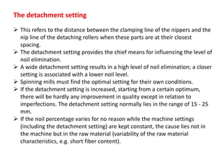 The detachment setting
 This refers to the distance between the clamping line of the nippers and the
nip line of the detaching rollers when these parts are at their closest
spacing.
 The detachment setting provides the chief means for influencing the level of
noil elimination.
 A wide detachment setting results in a high level of noil elimination; a closer
setting is associated with a lower noil level.
 Spinning mills must find the optimal setting for their own conditions.
 If the detachment setting is increased, starting from a certain optimum,
there will be hardly any improvement in quality except in relation to
imperfections. The detachment setting normally lies in the range of 15 - 25
mm.
 If the noil percentage varies for no reason while the machine settings
(including the detachment setting) are kept constant, the cause lies not in
the machine but in the raw material (variability of the raw material
characteristics, e.g. short fiber content).
 
