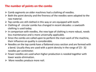 The number of points on the combs
 Comb segments on older machines had a clothing of needles.
 Both the point density and the fineness of the needles were adapted to the
raw material.
 Top combs are still clothed in this way or are equipped with teeth.
 Clothing of circular combs has changed in recent decades: a sawtooth
clothing is used today.
 In comparison with needles, the new type of clothing is more robust, needs
less maintenance and is more universally applicable.
 Since the combs are called upon to perform the main work of the machine,
their influence on quality is considerable.
 Needles on the top comb have a flattened cross-section and are formed with
a bend. Usually they are used with a point density in the range of 23 - 32
needles per centimeter.
 Fewer needles are used when higher production is needed together with
lower waste elimination.
 More needles produce more noil.
 