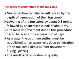 The depth of penetration of the top comb
Noil extraction can also be influenced by the
depth of penetration of the top comb.
Lowering of the top comb by about 0.5 mm is
followed by an increase in noil of about 2%.
The main improvement due to this procedure
has to be seen in the elimination of neps.
As always, the optimum setting must be
established, since excessively deep penetration
of the top comb disturbs fiber movement
during piecing.
The result is deterioration in quality.
 