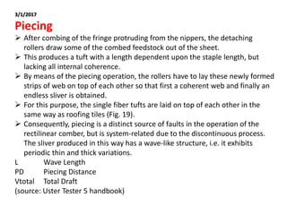 3/1/2017
Piecing
 After combing of the fringe protruding from the nippers, the detaching
rollers draw some of the combed feedstock out of the sheet.
 This produces a tuft with a length dependent upon the staple length, but
lacking all internal coherence.
 By means of the piecing operation, the rollers have to lay these newly formed
strips of web on top of each other so that first a coherent web and finally an
endless sliver is obtained.
 For this purpose, the single fiber tufts are laid on top of each other in the
same way as roofing tiles (Fig. 19).
 Consequently, piecing is a distinct source of faults in the operation of the
rectilinear comber, but is system-related due to the discontinuous process.
The sliver produced in this way has a wave-like structure, i.e. it exhibits
periodic thin and thick variations.
L Wave Length
PD Piecing Distance
Vtotal Total Draft
(source: Uster Tester 5 handbook)
 