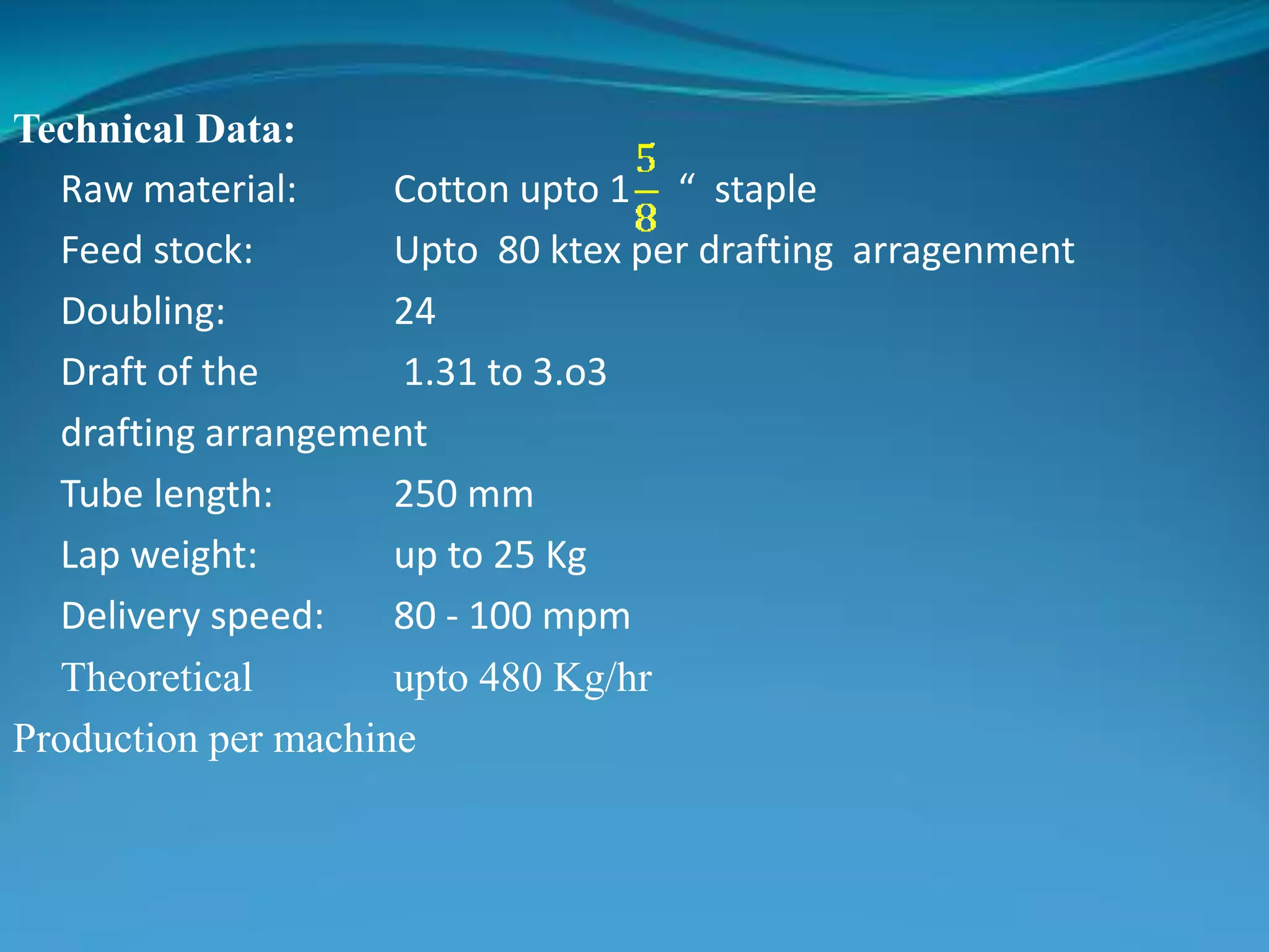 Technical Data:
Raw material: Cotton upto 1 “ staple
Feed stock: Upto 80 ktex per drafting arragenment
Doubling: 24
Draft of the 1.31 to 3.o3
drafting arrangement
Tube length: 250 mm
Lap weight: up to 25 Kg
Delivery speed: 80 - 100 mpm
Theoretical upto 480 Kg/hr
Production per machine
 