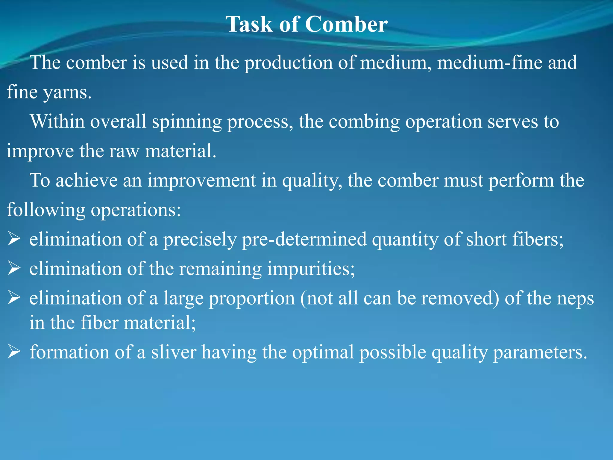 Task of Comber
The comber is used in the production of medium, medium-fine and
fine yarns.
Within overall spinning process, the combing operation serves to
improve the raw material.
To achieve an improvement in quality, the comber must perform the
following operations:
 elimination of a precisely pre-determined quantity of short fibers;
 elimination of the remaining impurities;
 elimination of a large proportion (not all can be removed) of the neps
in the fiber material;
 formation of a sliver having the optimal possible quality parameters.
 