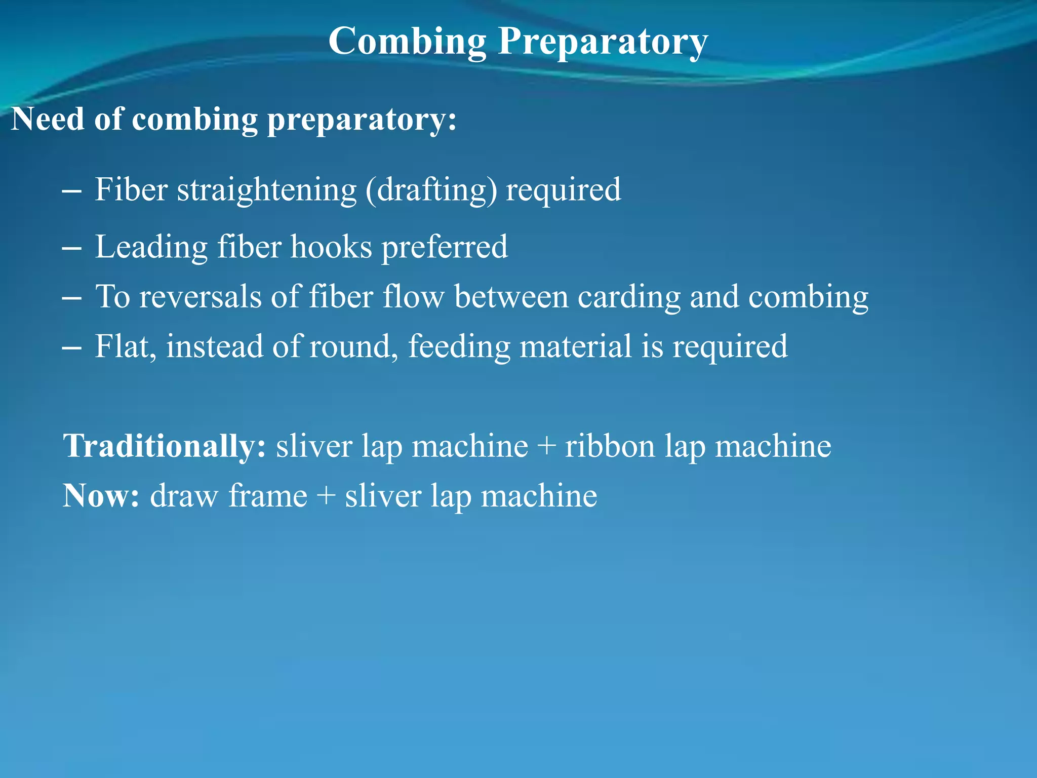 Combing Preparatory
Need of combing preparatory:
– Fiber straightening (drafting) required
– Leading fiber hooks preferred
– To reversals of fiber flow between carding and combing
– Flat, instead of round, feeding material is required
Traditionally: sliver lap machine + ribbon lap machine
Now: draw frame + sliver lap machine
 