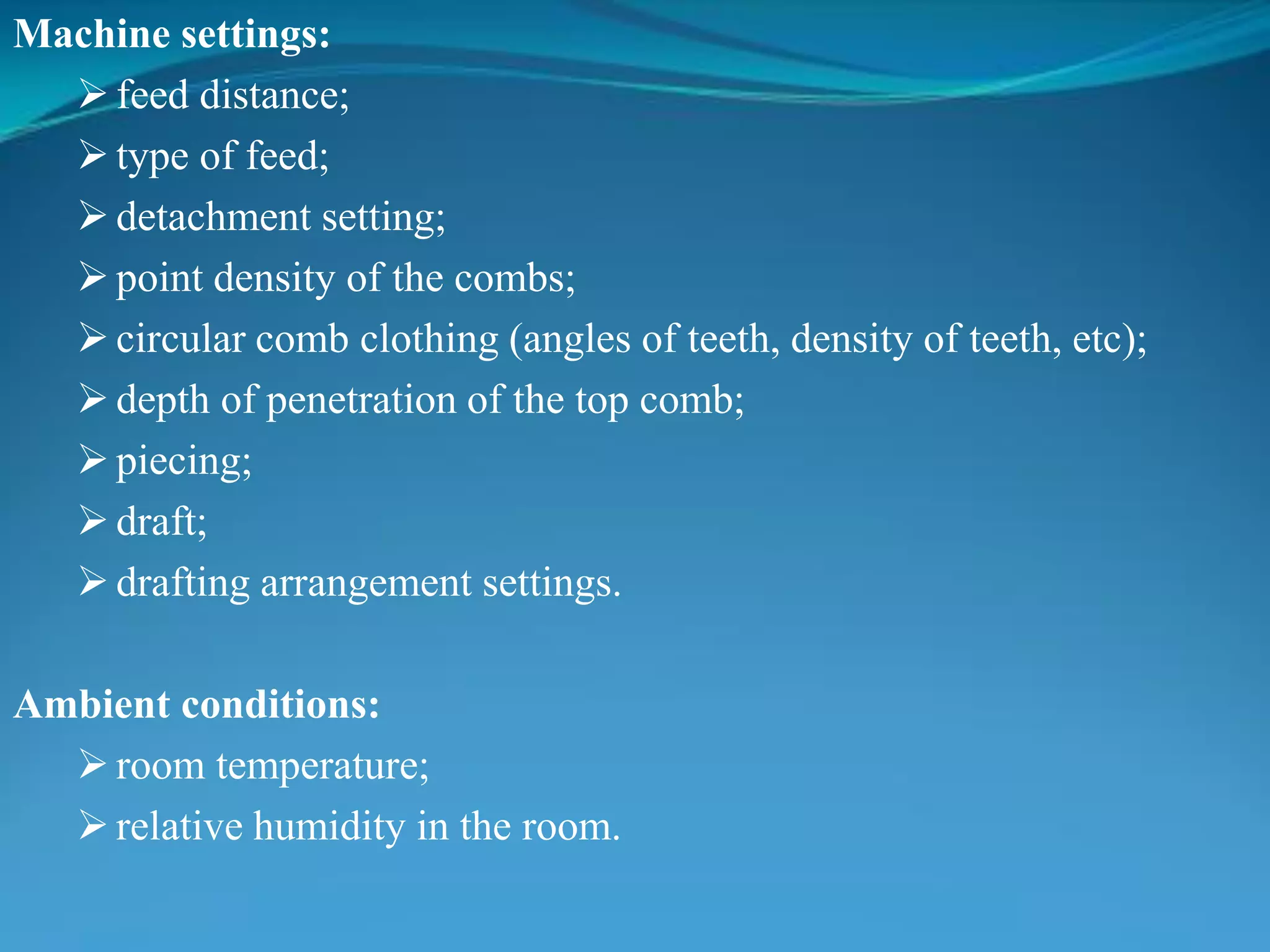 Machine settings:
feed distance;
type of feed;
detachment setting;
point density of the combs;
circular comb clothing (angles of teeth, density of teeth, etc);
depth of penetration of the top comb;
piecing;
draft;
drafting arrangement settings.
Ambient conditions:
room temperature;
relative humidity in the room.
 