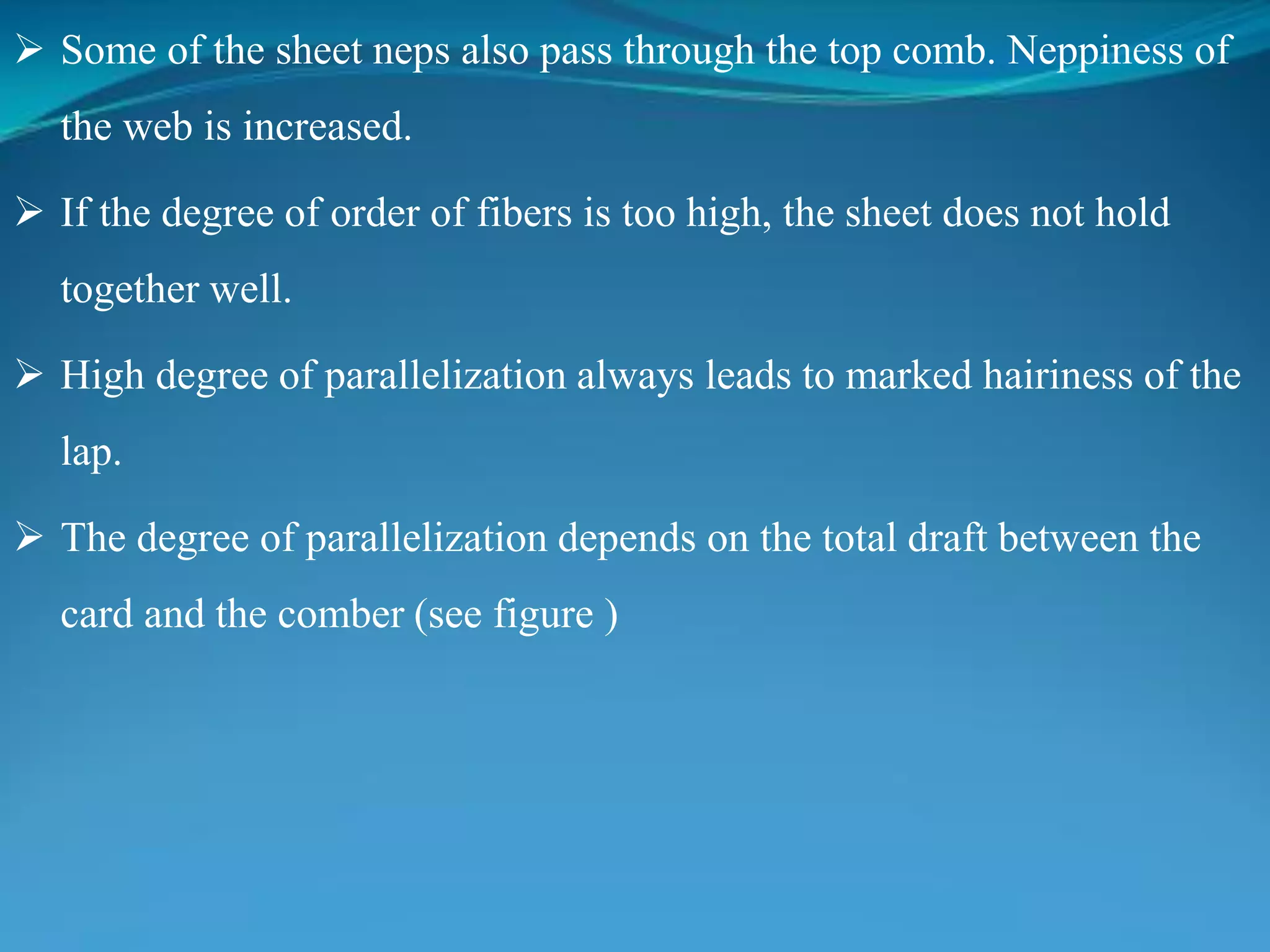  Some of the sheet neps also pass through the top comb. Neppiness of
the web is increased.
 If the degree of order of fibers is too high, the sheet does not hold
together well.
 High degree of parallelization always leads to marked hairiness of the
lap.
 The degree of parallelization depends on the total draft between the
card and the comber (see figure )
 