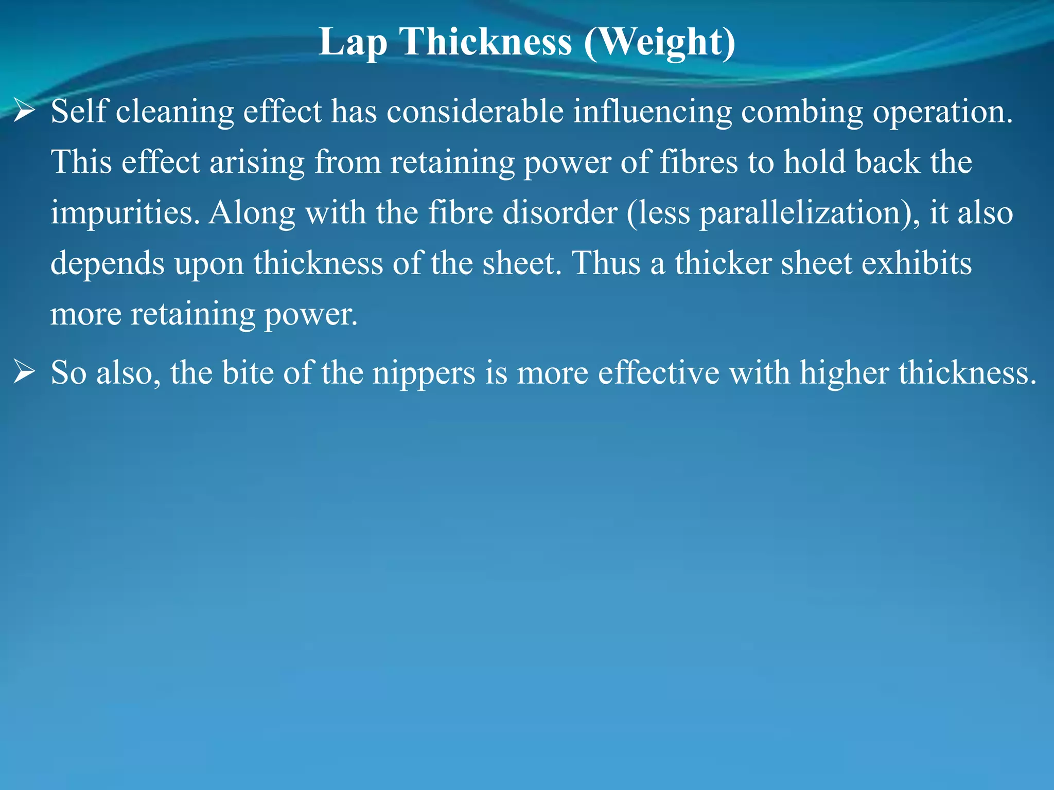 Lap Thickness (Weight)
 Self cleaning effect has considerable influencing combing operation.
This effect arising from retaining power of fibres to hold back the
impurities. Along with the fibre disorder (less parallelization), it also
depends upon thickness of the sheet. Thus a thicker sheet exhibits
more retaining power.
 So also, the bite of the nippers is more effective with higher thickness.
 