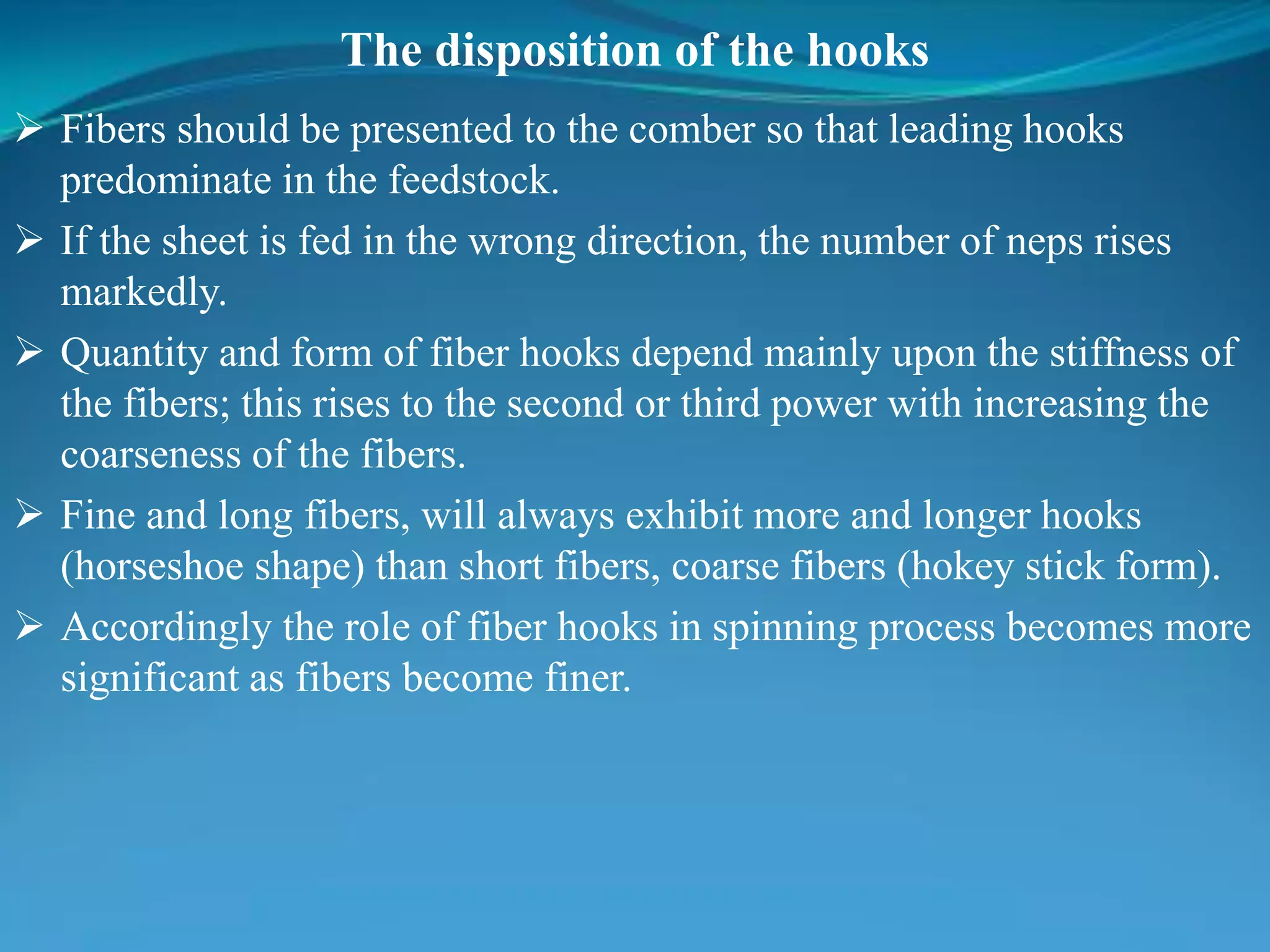 The disposition of the hooks
 Fibers should be presented to the comber so that leading hooks
predominate in the feedstock.
 If the sheet is fed in the wrong direction, the number of neps rises
markedly.
 Quantity and form of fiber hooks depend mainly upon the stiffness of
the fibers; this rises to the second or third power with increasing the
coarseness of the fibers.
 Fine and long fibers, will always exhibit more and longer hooks
(horseshoe shape) than short fibers, coarse fibers (hokey stick form).
 Accordingly the role of fiber hooks in spinning process becomes more
significant as fibers become finer.
 