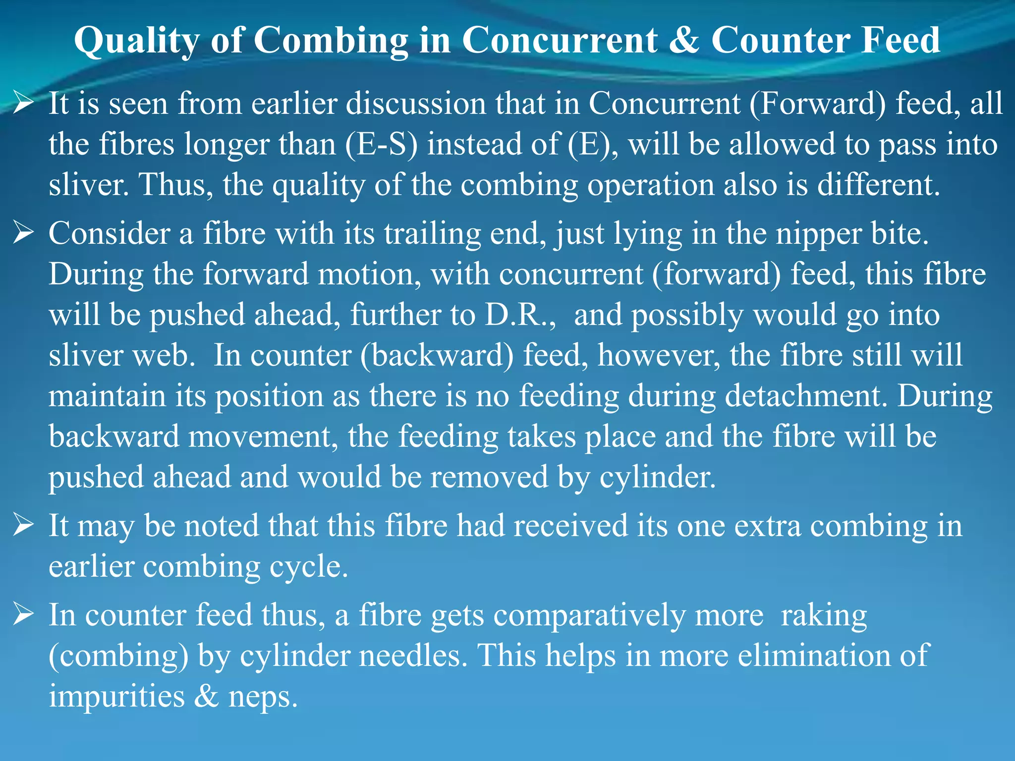 Quality of Combing in Concurrent & Counter Feed
 It is seen from earlier discussion that in Concurrent (Forward) feed, all
the fibres longer than (E-S) instead of (E), will be allowed to pass into
sliver. Thus, the quality of the combing operation also is different.
 Consider a fibre with its trailing end, just lying in the nipper bite.
During the forward motion, with concurrent (forward) feed, this fibre
will be pushed ahead, further to D.R., and possibly would go into
sliver web. In counter (backward) feed, however, the fibre still will
maintain its position as there is no feeding during detachment. During
backward movement, the feeding takes place and the fibre will be
pushed ahead and would be removed by cylinder.
 It may be noted that this fibre had received its one extra combing in
earlier combing cycle.
 In counter feed thus, a fibre gets comparatively more raking
(combing) by cylinder needles. This helps in more elimination of
impurities & neps.
 
