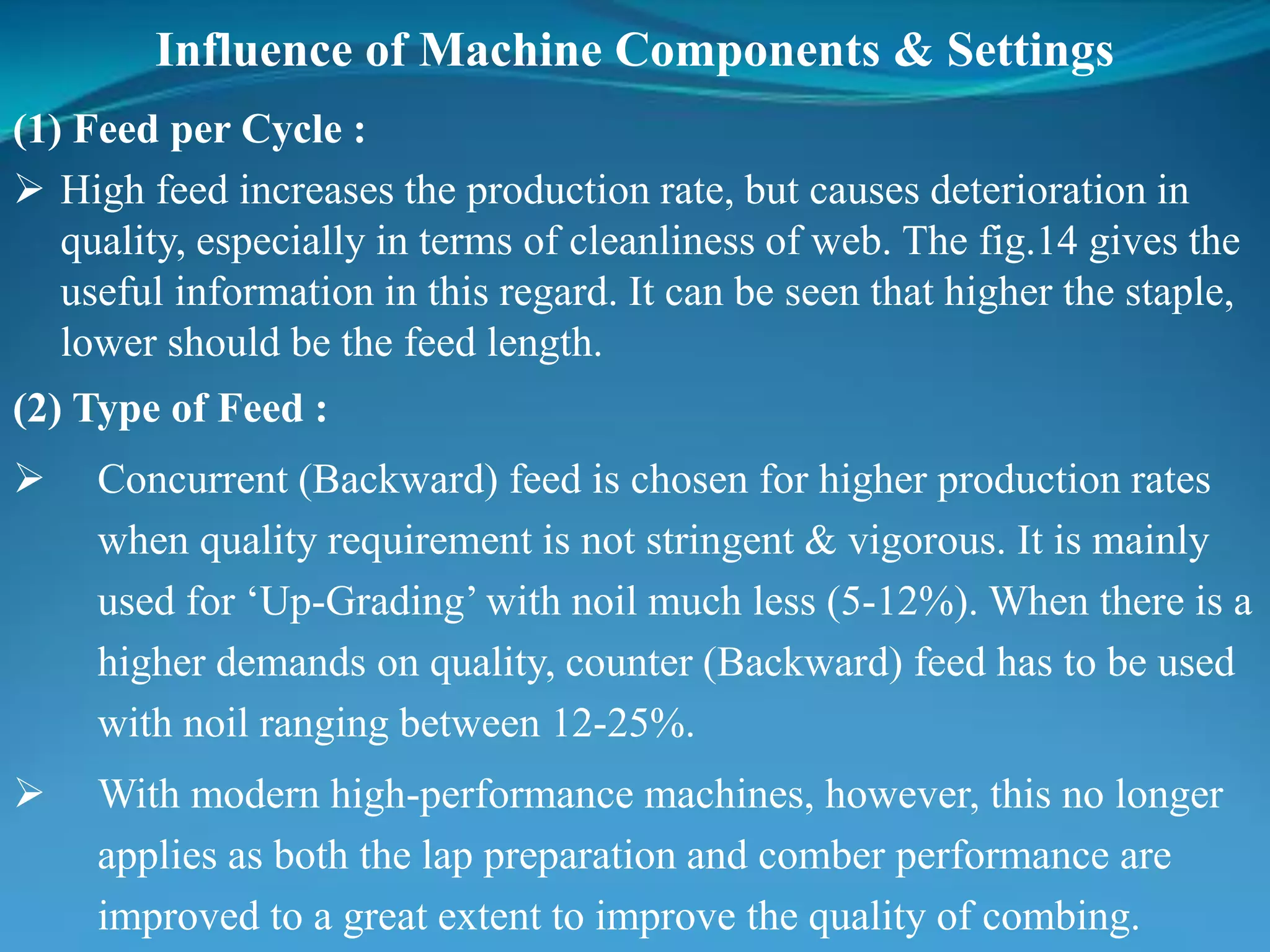 Influence of Machine Components & Settings
(1) Feed per Cycle :
 High feed increases the production rate, but causes deterioration in
quality, especially in terms of cleanliness of web. The fig.14 gives the
useful information in this regard. It can be seen that higher the staple,
lower should be the feed length.
(2) Type of Feed :
 Concurrent (Backward) feed is chosen for higher production rates
when quality requirement is not stringent & vigorous. It is mainly
used for ‘Up-Grading’ with noil much less (5-12%). When there is a
higher demands on quality, counter (Backward) feed has to be used
with noil ranging between 12-25%.
 With modern high-performance machines, however, this no longer
applies as both the lap preparation and comber performance are
improved to a great extent to improve the quality of combing.
 