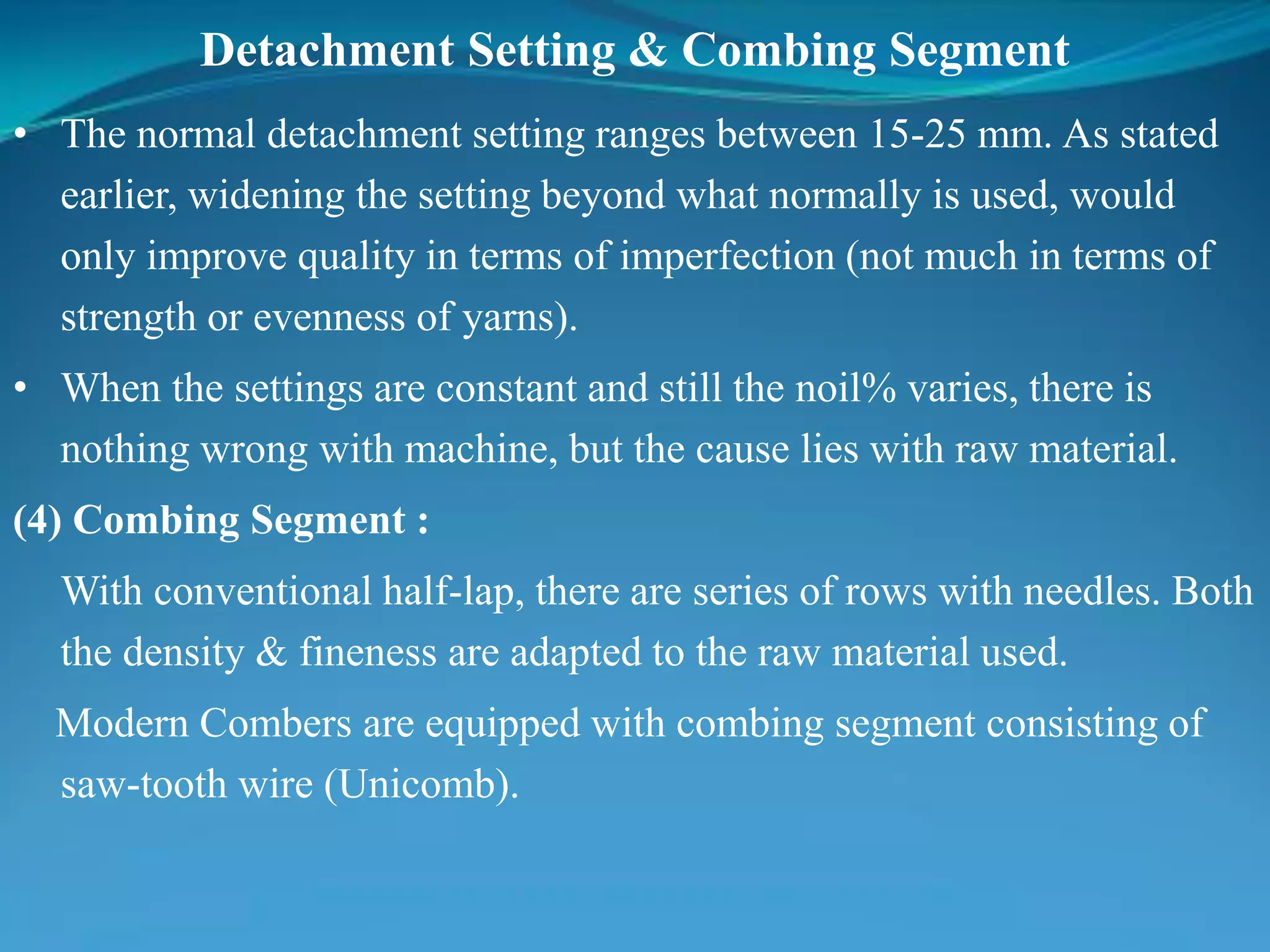 Detachment Setting & Combing Segment
• The normal detachment setting ranges between 15-25 mm. As stated
earlier, widening the setting beyond what normally is used, would
only improve quality in terms of imperfection (not much in terms of
strength or evenness of yarns).
• When the settings are constant and still the noil% varies, there is
nothing wrong with machine, but the cause lies with raw material.
(4) Combing Segment :
With conventional half-lap, there are series of rows with needles. Both
the density & fineness are adapted to the raw material used.
Modern Combers are equipped with combing segment consisting of
saw-tooth wire (Unicomb).
 