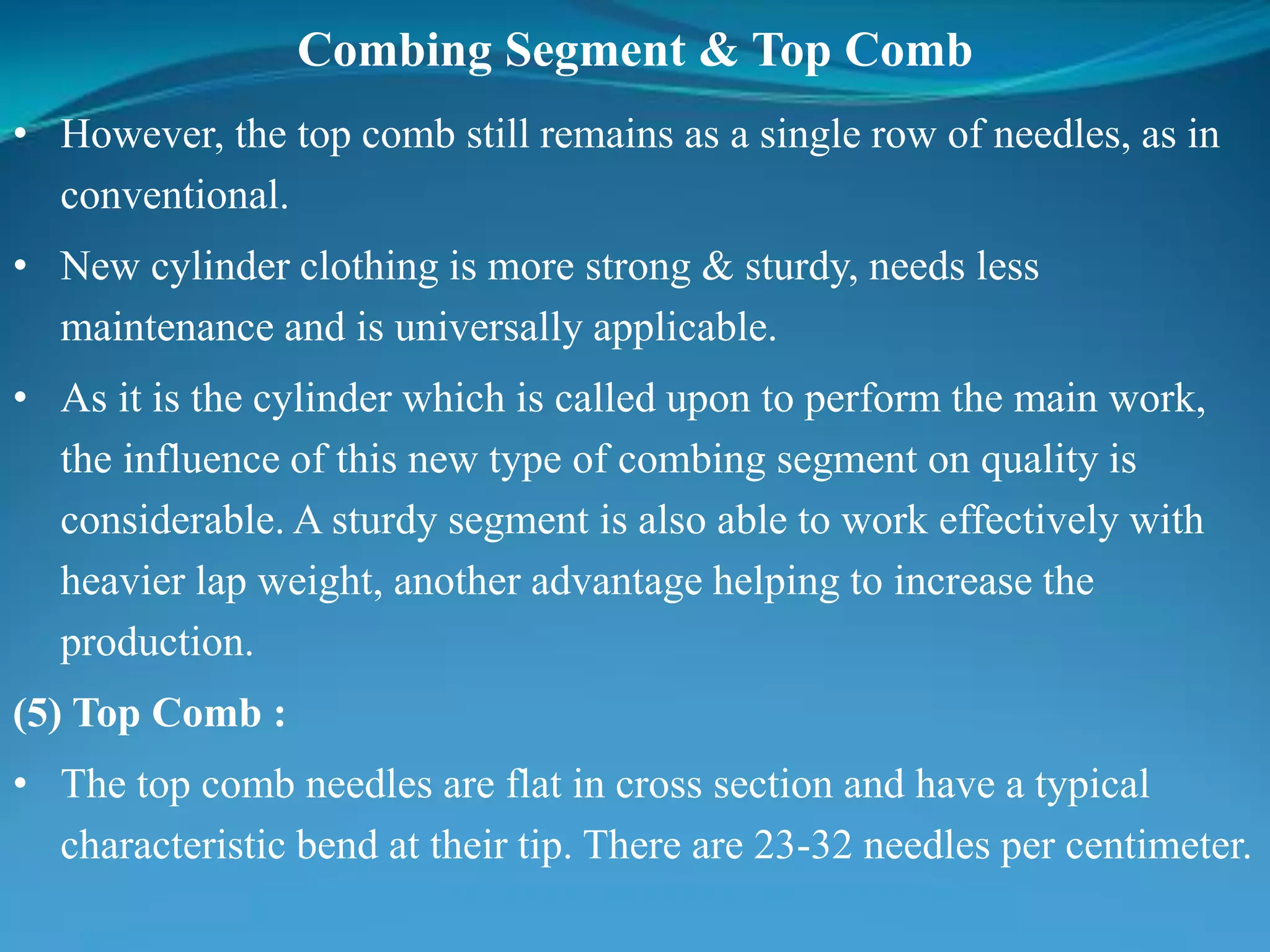 Combing Segment & Top Comb
• However, the top comb still remains as a single row of needles, as in
conventional.
• New cylinder clothing is more strong & sturdy, needs less
maintenance and is universally applicable.
• As it is the cylinder which is called upon to perform the main work,
the influence of this new type of combing segment on quality is
considerable. A sturdy segment is also able to work effectively with
heavier lap weight, another advantage helping to increase the
production.
(5) Top Comb :
• The top comb needles are flat in cross section and have a typical
characteristic bend at their tip. There are 23-32 needles per centimeter.
 