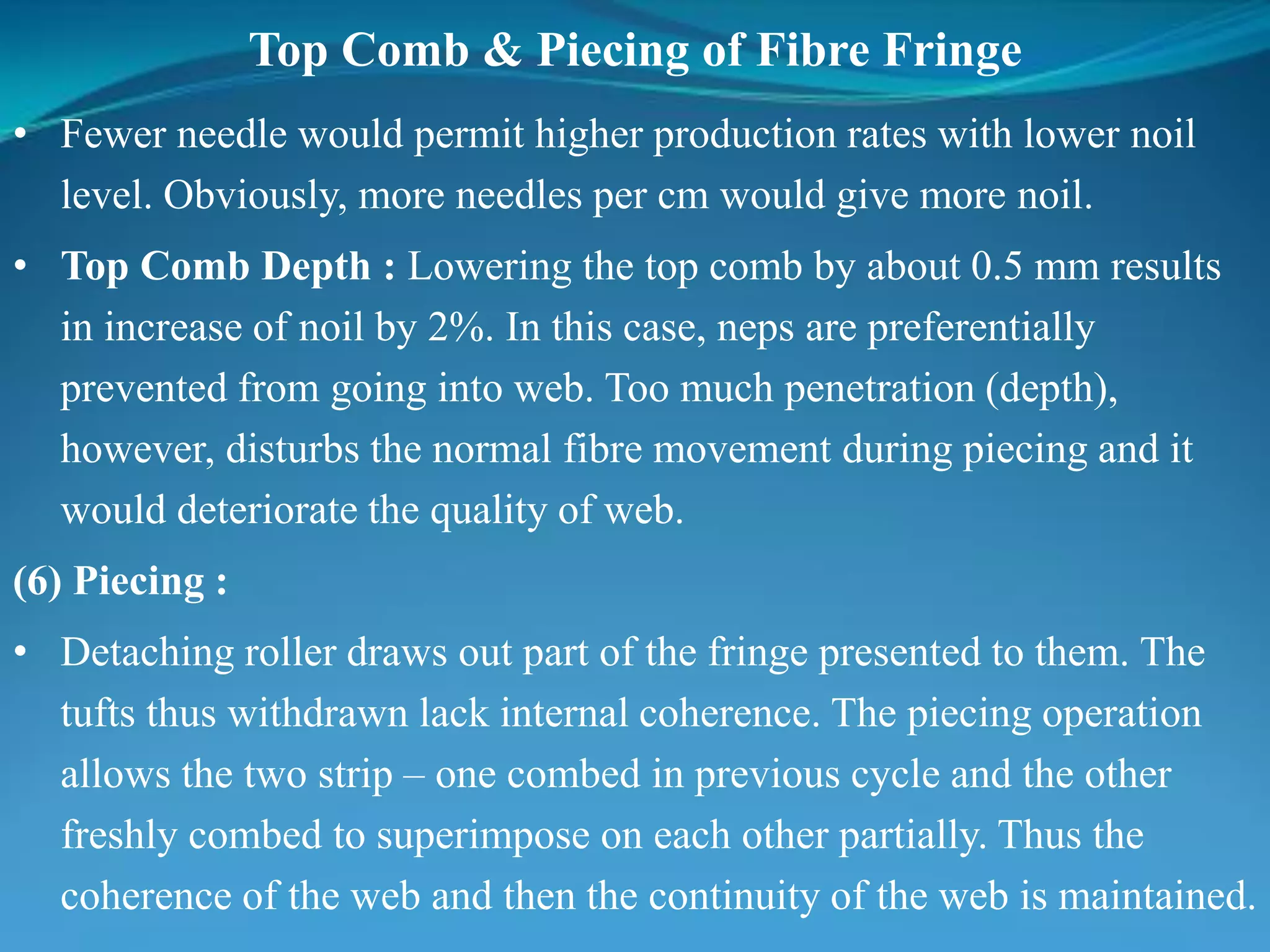 Top Comb & Piecing of Fibre Fringe
• Fewer needle would permit higher production rates with lower noil
level. Obviously, more needles per cm would give more noil.
• Top Comb Depth : Lowering the top comb by about 0.5 mm results
in increase of noil by 2%. In this case, neps are preferentially
prevented from going into web. Too much penetration (depth),
however, disturbs the normal fibre movement during piecing and it
would deteriorate the quality of web.
(6) Piecing :
• Detaching roller draws out part of the fringe presented to them. The
tufts thus withdrawn lack internal coherence. The piecing operation
allows the two strip – one combed in previous cycle and the other
freshly combed to superimpose on each other partially. Thus the
coherence of the web and then the continuity of the web is maintained.
 