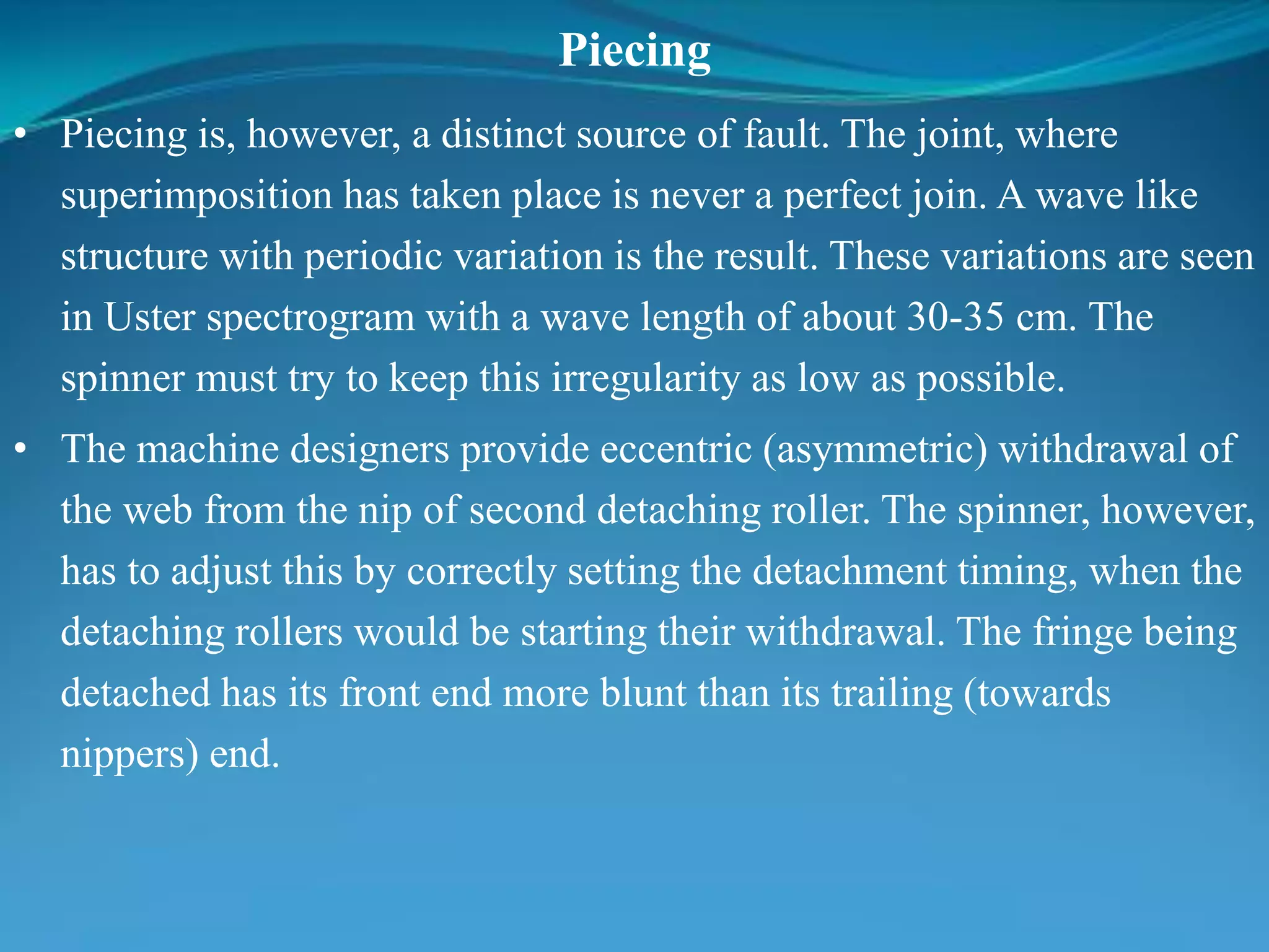 Piecing
• Piecing is, however, a distinct source of fault. The joint, where
superimposition has taken place is never a perfect join. A wave like
structure with periodic variation is the result. These variations are seen
in Uster spectrogram with a wave length of about 30-35 cm. The
spinner must try to keep this irregularity as low as possible.
• The machine designers provide eccentric (asymmetric) withdrawal of
the web from the nip of second detaching roller. The spinner, however,
has to adjust this by correctly setting the detachment timing, when the
detaching rollers would be starting their withdrawal. The fringe being
detached has its front end more blunt than its trailing (towards
nippers) end.
 
