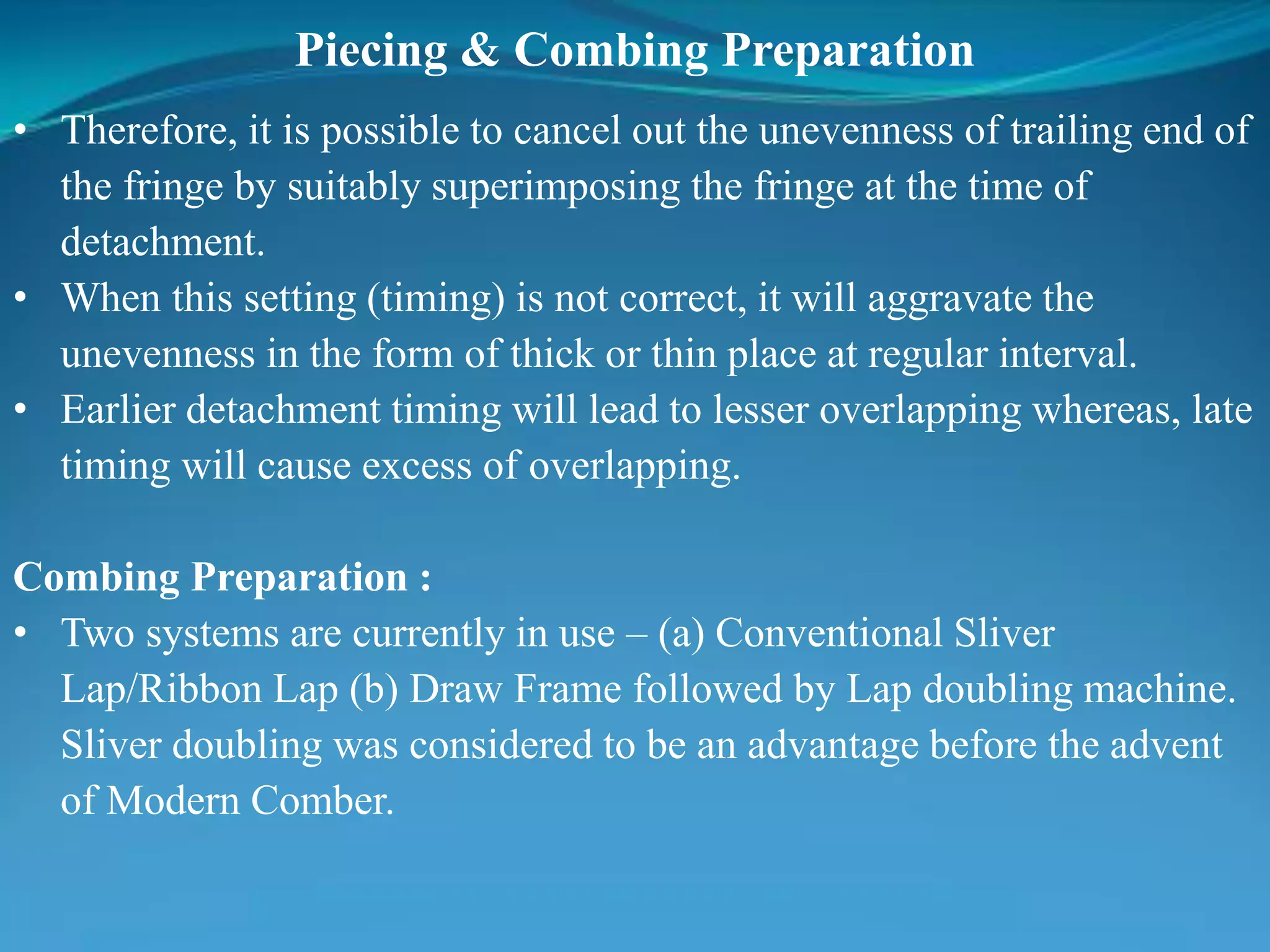 Piecing & Combing Preparation
• Therefore, it is possible to cancel out the unevenness of trailing end of
the fringe by suitably superimposing the fringe at the time of
detachment.
• When this setting (timing) is not correct, it will aggravate the
unevenness in the form of thick or thin place at regular interval.
• Earlier detachment timing will lead to lesser overlapping whereas, late
timing will cause excess of overlapping.
Combing Preparation :
• Two systems are currently in use – (a) Conventional Sliver
Lap/Ribbon Lap (b) Draw Frame followed by Lap doubling machine.
Sliver doubling was considered to be an advantage before the advent
of Modern Comber.
 