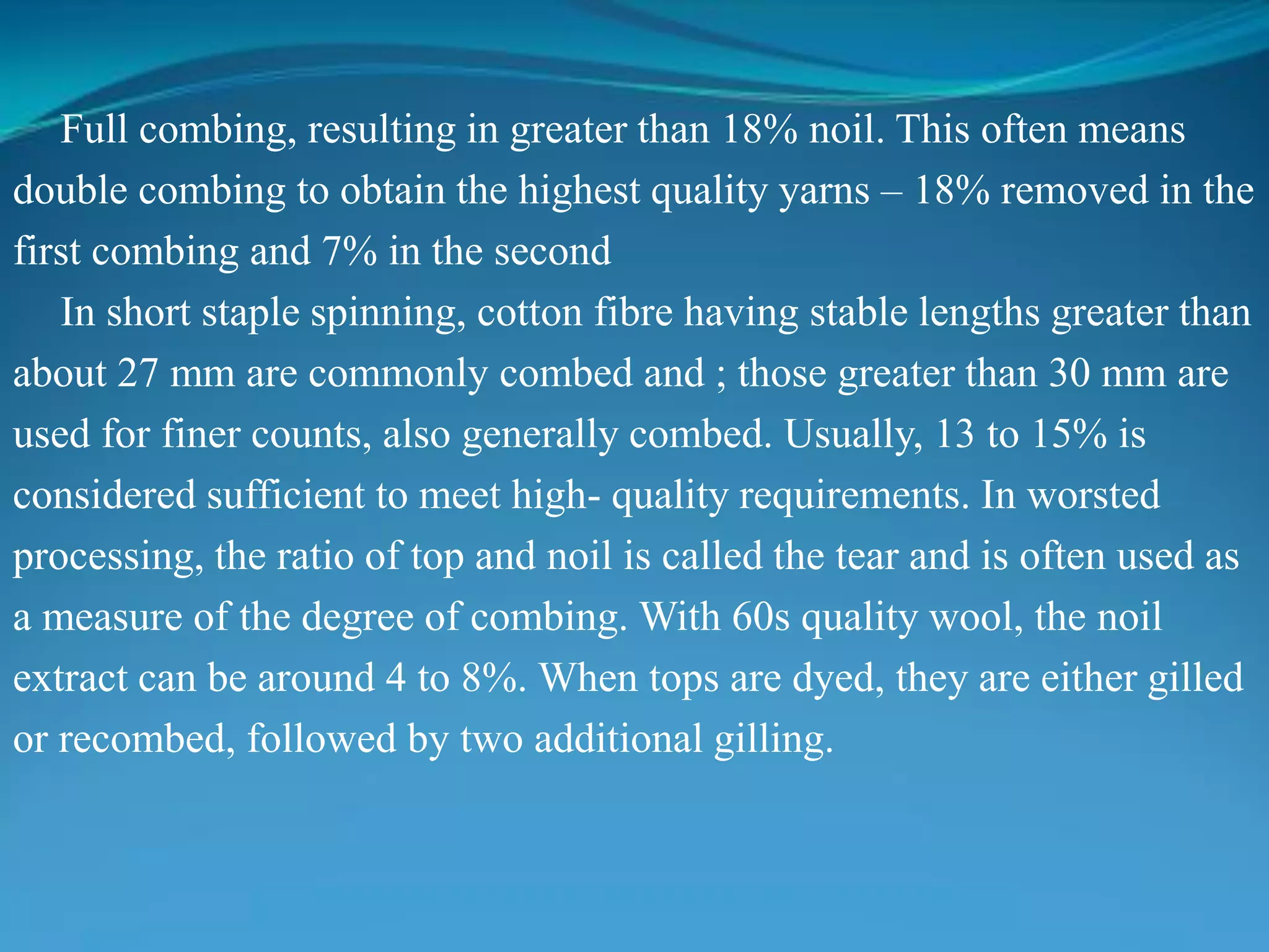 Full combing, resulting in greater than 18% noil. This often means
double combing to obtain the highest quality yarns – 18% removed in the
first combing and 7% in the second
In short staple spinning, cotton fibre having stable lengths greater than
about 27 mm are commonly combed and ; those greater than 30 mm are
used for finer counts, also generally combed. Usually, 13 to 15% is
considered sufficient to meet high- quality requirements. In worsted
processing, the ratio of top and noil is called the tear and is often used as
a measure of the degree of combing. With 60s quality wool, the noil
extract can be around 4 to 8%. When tops are dyed, they are either gilled
or recombed, followed by two additional gilling.
 