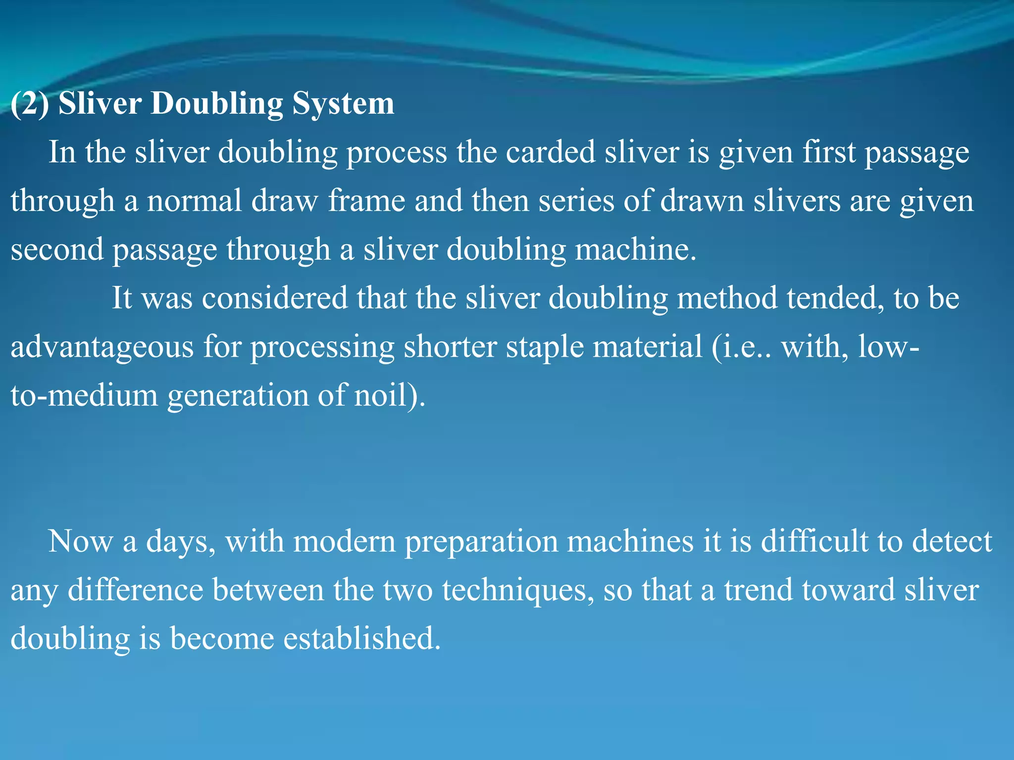 (2) Sliver Doubling System
In the sliver doubling process the carded sliver is given first passage
through a normal draw frame and then series of drawn slivers are given
second passage through a sliver doubling machine.
It was considered that the sliver doubling method tended, to be
advantageous for processing shorter staple material (i.e.. with, low-
to-medium generation of noil).
Now a days, with modern preparation machines it is difficult to detect
any difference between the two techniques, so that a trend toward sliver
doubling is become established.
 