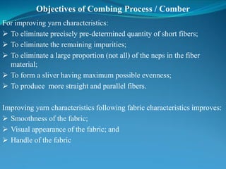 Objectives of Combing Process / Comber
For improving yarn characteristics:
 To eliminate precisely pre-determined quantity of short fibers;
 To eliminate the remaining impurities;
 To eliminate a large proportion (not all) of the neps in the fiber
material;
 To form a sliver having maximum possible evenness;
 To produce more straight and parallel fibers.
Improving yarn characteristics following fabric characteristics improves:
 Smoothness of the fabric;
 Visual appearance of the fabric; and
 Handle of the fabric
 