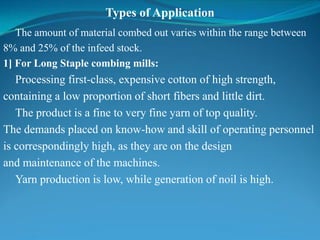 Types of Application
The amount of material combed out varies within the range between
8% and 25% of the infeed stock.
1] For Long Staple combing mills:
Processing first-class, expensive cotton of high strength,
containing a low proportion of short fibers and little dirt.
The product is a fine to very fine yarn of top quality.
The demands placed on know-how and skill of operating personnel
is correspondingly high, as they are on the design
and maintenance of the machines.
Yarn production is low, while generation of noil is high.
 
