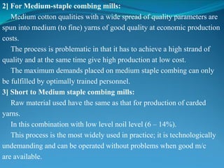 2] For Medium-staple combing mills:
Medium cotton qualities with a wide spread of quality parameters are
spun into medium (to fine) yarns of good quality at economic production
costs.
The process is problematic in that it has to achieve a high strand of
quality and at the same time give high production at low cost.
The maximum demands placed on medium staple combing can only
be fulfilled by optimally trained personnel.
3] Short to Medium staple combing mills:
Raw material used have the same as that for production of carded
yarns.
In this combination with low level noil level (6 – 14%).
This process is the most widely used in practice; it is technologically
undemanding and can be operated without problems when good m/c
are available.
 