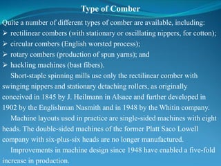 Type of Comber
Quite a number of different types of comber are available, including:
 rectilinear combers (with stationary or oscillating nippers, for cotton);
 circular combers (English worsted process);
 rotary combers (production of spun yarns); and
 hackling machines (bast fibers).
Short-staple spinning mills use only the rectilinear comber with
swinging nippers and stationary detaching rollers, as originally
conceived in 1845 by J. Heilmann in Alsace and further developed in
1902 by the Englishman Nasmith and in 1948 by the Whitin company.
Machine layouts used in practice are single-sided machines with eight
heads. The double-sided machines of the former Platt Saco Lowell
company with six-plus-six heads are no longer manufactured.
Improvements in machine design since 1948 have enabled a five-fold
increase in production.
 
