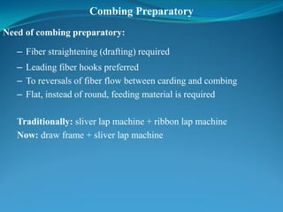 Combing Preparatory
Need of combing preparatory:
– Fiber straightening (drafting) required
– Leading fiber hooks preferred
– To reversals of fiber flow between carding and combing
– Flat, instead of round, feeding material is required
Traditionally: sliver lap machine + ribbon lap machine
Now: draw frame + sliver lap machine
 