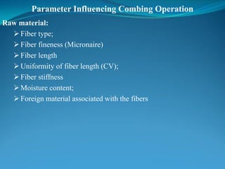 Parameter Influencing Combing Operation
Raw material:
Fiber type;
Fiber fineness (Micronaire)
Fiber length
Uniformity of fiber length (CV);
Fiber stiffness
Moisture content;
Foreign material associated with the fibers
 
