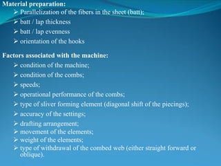 Material preparation:
 Parallelization of the fibers in the sheet (batt);
 batt / lap thickness
 batt / lap evenness
 orientation of the hooks
Factors associated with the machine:
 condition of the machine;
 condition of the combs;
 speeds;
 operational performance of the combs;
 type of sliver forming element (diagonal shift of the piecings);
 accuracy of the settings;
 drafting arrangement;
 movement of the elements;
 weight of the elements;
 type of withdrawal of the combed web (either straight forward or
oblique).
 