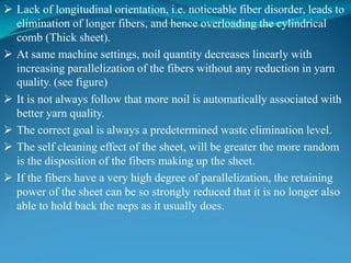  Lack of longitudinal orientation, i.e. noticeable fiber disorder, leads to
elimination of longer fibers, and hence overloading the cylindrical
comb (Thick sheet).
 At same machine settings, noil quantity decreases linearly with
increasing parallelization of the fibers without any reduction in yarn
quality. (see figure)
 It is not always follow that more noil is automatically associated with
better yarn quality.
 The correct goal is always a predetermined waste elimination level.
 The self cleaning effect of the sheet, will be greater the more random
is the disposition of the fibers making up the sheet.
 If the fibers have a very high degree of parallelization, the retaining
power of the sheet can be so strongly reduced that it is no longer also
able to hold back the neps as it usually does.
 