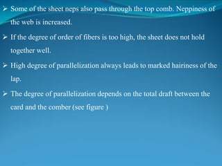  Some of the sheet neps also pass through the top comb. Neppiness of
the web is increased.
 If the degree of order of fibers is too high, the sheet does not hold
together well.
 High degree of parallelization always leads to marked hairiness of the
lap.
 The degree of parallelization depends on the total draft between the
card and the comber (see figure )
 