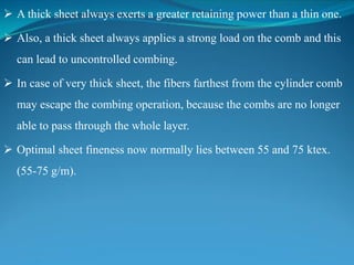  A thick sheet always exerts a greater retaining power than a thin one.
 Also, a thick sheet always applies a strong load on the comb and this
can lead to uncontrolled combing.
 In case of very thick sheet, the fibers farthest from the cylinder comb
may escape the combing operation, because the combs are no longer
able to pass through the whole layer.
 Optimal sheet fineness now normally lies between 55 and 75 ktex.
(55-75 g/m).
 