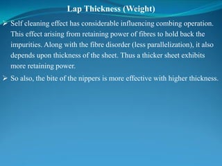 Lap Thickness (Weight)
 Self cleaning effect has considerable influencing combing operation.
This effect arising from retaining power of fibres to hold back the
impurities. Along with the fibre disorder (less parallelization), it also
depends upon thickness of the sheet. Thus a thicker sheet exhibits
more retaining power.
 So also, the bite of the nippers is more effective with higher thickness.
 