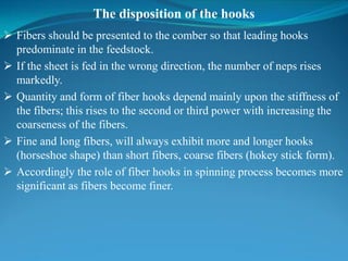 The disposition of the hooks
 Fibers should be presented to the comber so that leading hooks
predominate in the feedstock.
 If the sheet is fed in the wrong direction, the number of neps rises
markedly.
 Quantity and form of fiber hooks depend mainly upon the stiffness of
the fibers; this rises to the second or third power with increasing the
coarseness of the fibers.
 Fine and long fibers, will always exhibit more and longer hooks
(horseshoe shape) than short fibers, coarse fibers (hokey stick form).
 Accordingly the role of fiber hooks in spinning process becomes more
significant as fibers become finer.
 