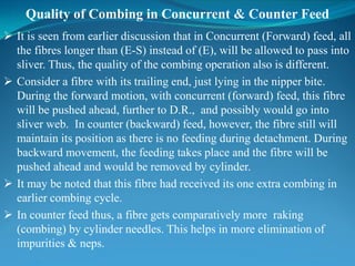 Quality of Combing in Concurrent & Counter Feed
 It is seen from earlier discussion that in Concurrent (Forward) feed, all
the fibres longer than (E-S) instead of (E), will be allowed to pass into
sliver. Thus, the quality of the combing operation also is different.
 Consider a fibre with its trailing end, just lying in the nipper bite.
During the forward motion, with concurrent (forward) feed, this fibre
will be pushed ahead, further to D.R., and possibly would go into
sliver web. In counter (backward) feed, however, the fibre still will
maintain its position as there is no feeding during detachment. During
backward movement, the feeding takes place and the fibre will be
pushed ahead and would be removed by cylinder.
 It may be noted that this fibre had received its one extra combing in
earlier combing cycle.
 In counter feed thus, a fibre gets comparatively more raking
(combing) by cylinder needles. This helps in more elimination of
impurities & neps.
 