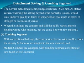 Detachment Setting & Combing Segment
• The normal detachment setting ranges between 15-25 mm. As stated
earlier, widening the setting beyond what normally is used, would
only improve quality in terms of imperfection (not much in terms of
strength or evenness of yarns).
• When the settings are constant and still the noil% varies, there is
nothing wrong with machine, but the cause lies with raw material.
(4) Combing Segment :
With conventional half-lap, there are series of rows with needles. Both
the density & fineness are adapted to the raw material used.
Modern Combers are equipped with combing segment consisting of
saw-tooth wire (Unicomb).
 